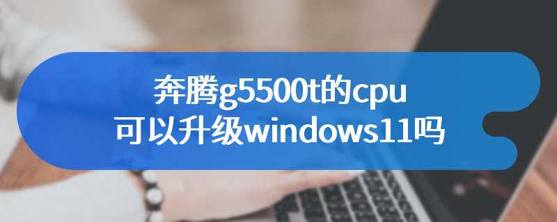 奔腾g5500t的cpu可以升级windows11吗
