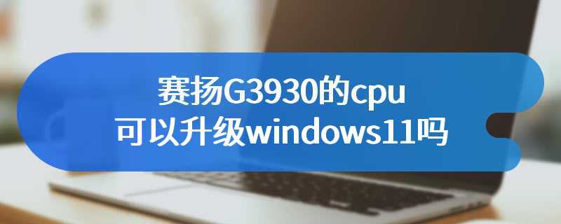 赛扬G3930的cpu可以升级windows11吗