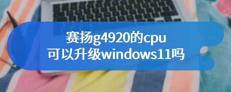 赛扬g4920的cpu可以升级windows11吗