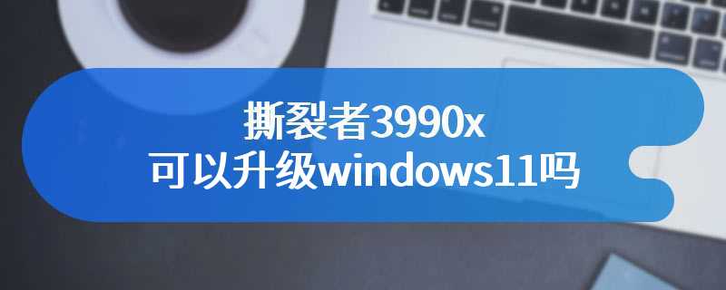 撕裂者3990x可以升级windows11吗