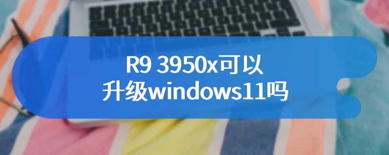 R9 3950x可以升级windows11吗