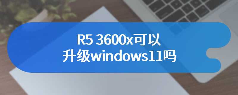 R5 3600x可以升级windows11吗