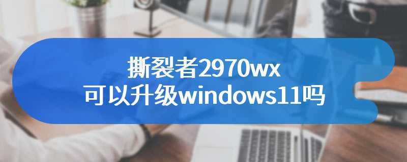撕裂者2970wx可以升级windows11吗