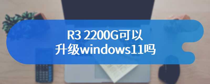 R3 2200G可以升级windows11吗