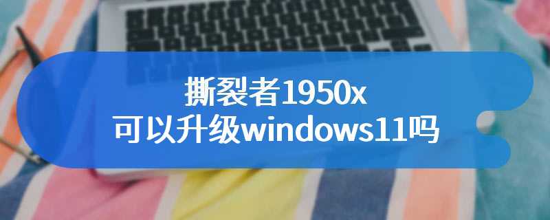 撕裂者1950x可以升级windows11吗