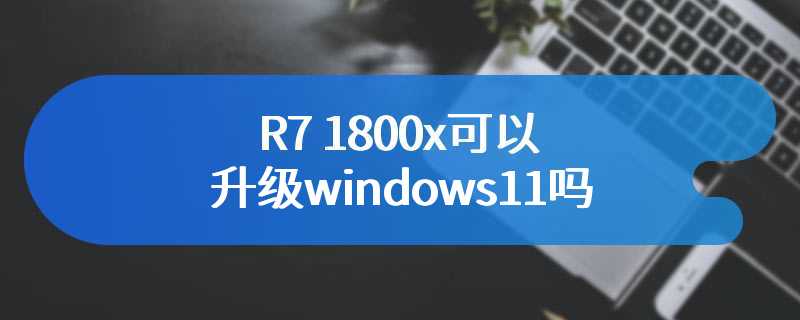 R7 1800x可以升级windows11吗