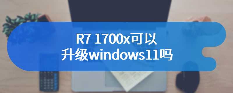 R7 1700x可以升级windows11吗
