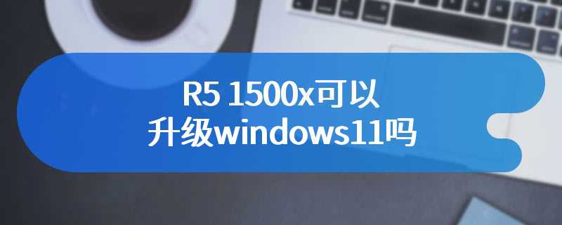 R5 1500x可以升级windows11吗