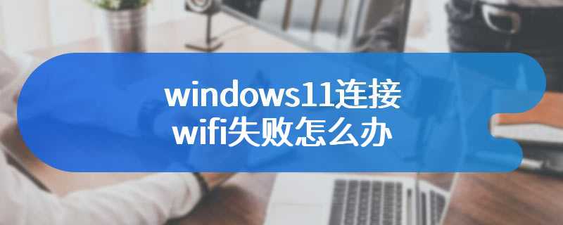 windows11连接wifi失败怎么办