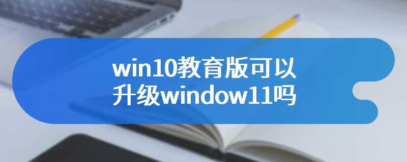win10教育版可以升级window11吗