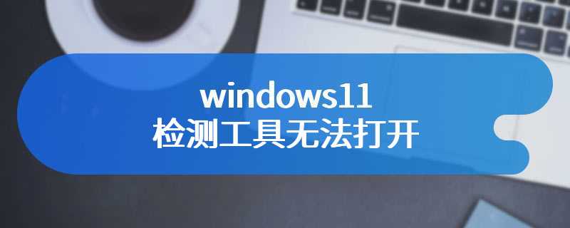 windows11检测工具无法打开