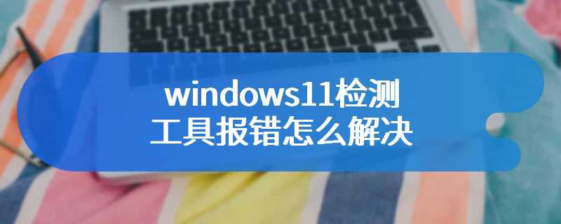 windows11检测工具报错怎么解决