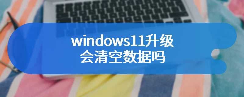 windows11升级会清空数据吗