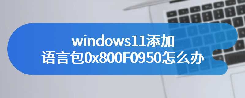 windows11添加语言包0x800F0950怎么办
