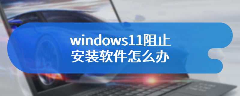 windows11阻止安装软件怎么办