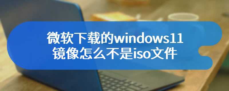 微软下载的windows11镜像怎么不是iso文件