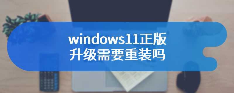 windows11正版升级需要重装吗