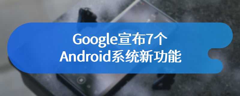 Google 宣布 7 个 Android 系统新功能