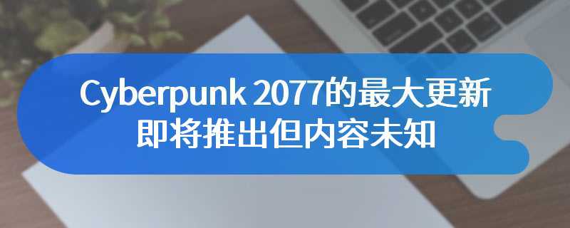 Cyberpunk 2077的最大更新即将推出但内容未知