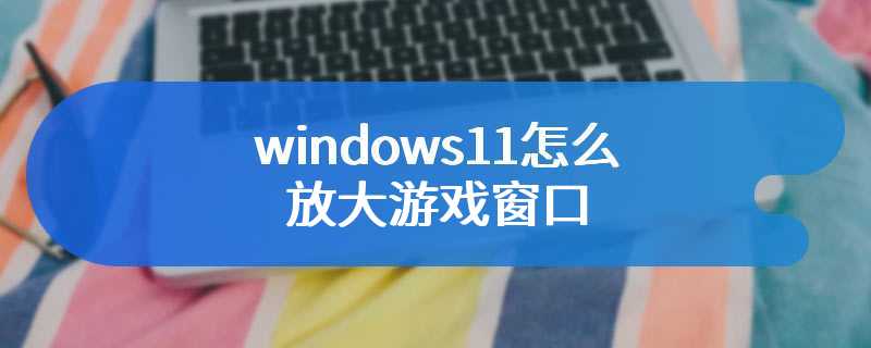 windows11怎么放大游戏窗口