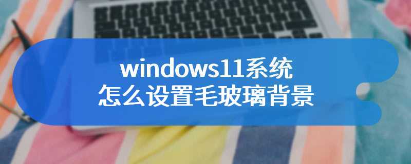 windows11系统怎么设置毛玻璃背景