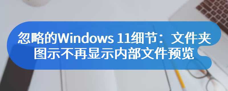 忽略的Windows 11细节：文件夹图示不再显示内部文件预览