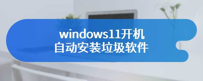 windows11开机自动安装垃圾软件
