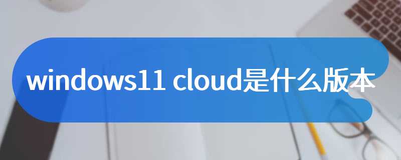 windows11 cloud是什么版本