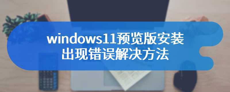 windows11预览版安装出现错误解决方法