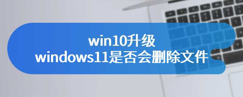 win10升级windows11是否会删除文件