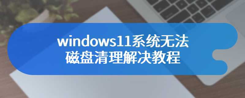 windows11系统无法磁盘清理解决教程