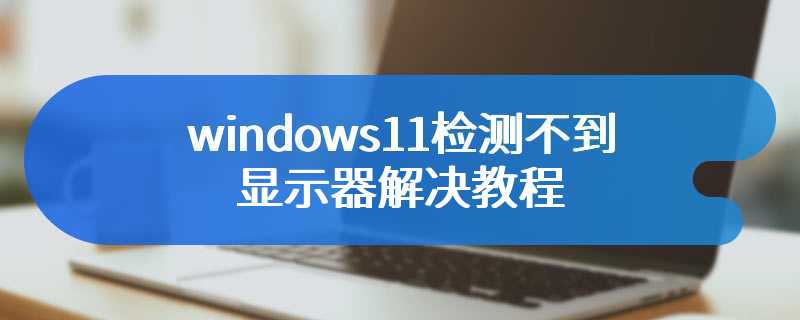windows11检测不到显示器解决教程