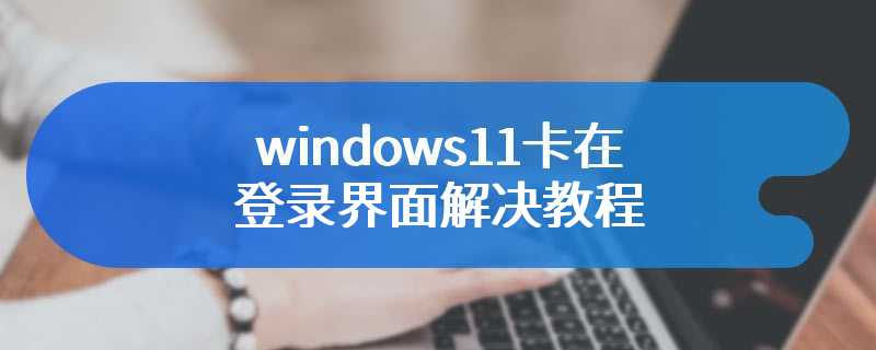 windows11卡在登录界面解决教程