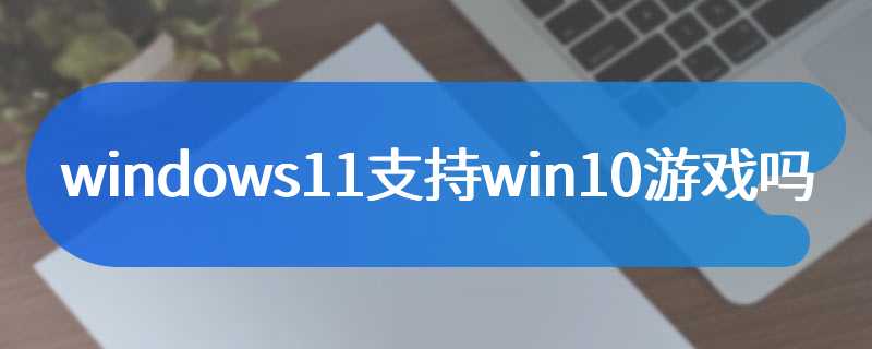 windows11支持win10游戏吗