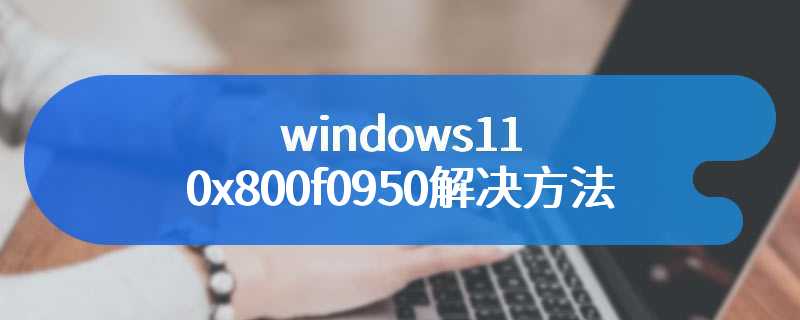 windows11 0x800f0950解决方法