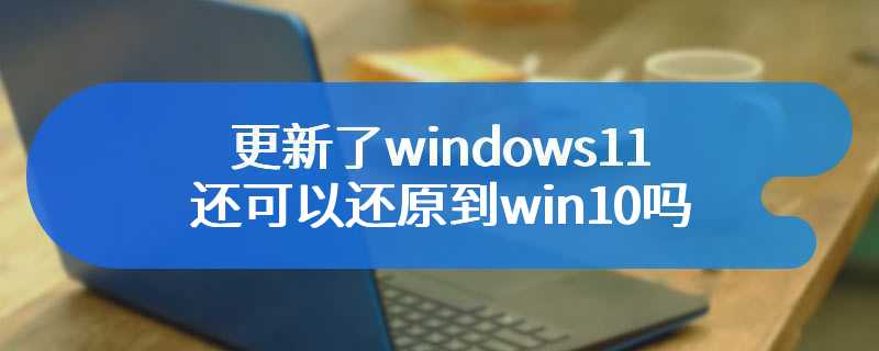 更新了windows11还可以还原到win10吗