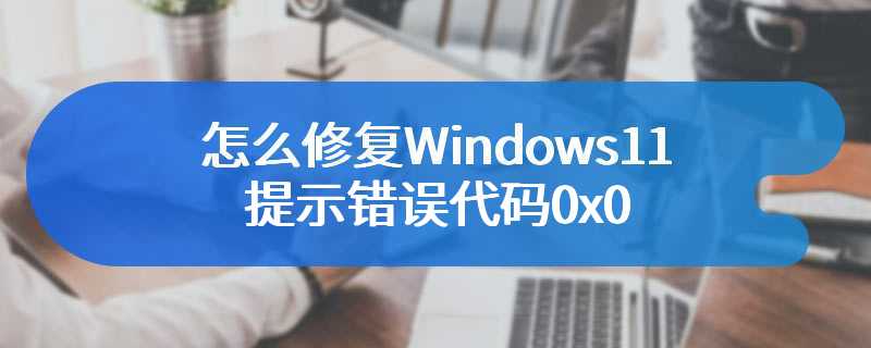 怎么修复Windows11提示错误代码0x0
