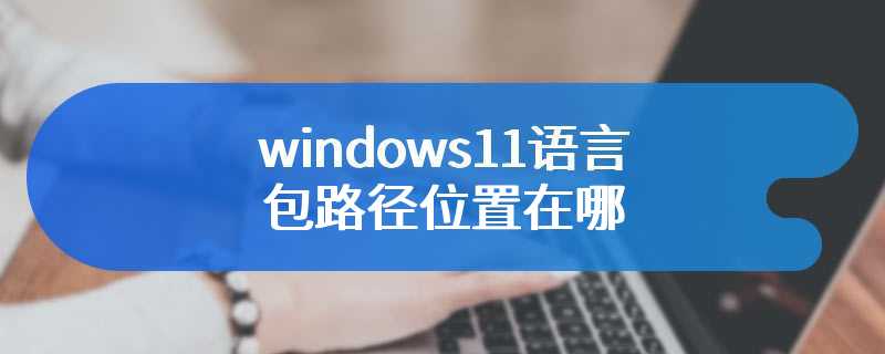 windows11语言包路径位置在哪
