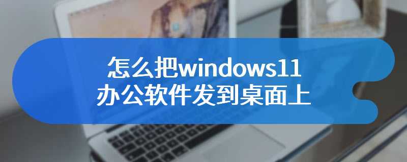 怎么把windows11办公软件发到桌面上