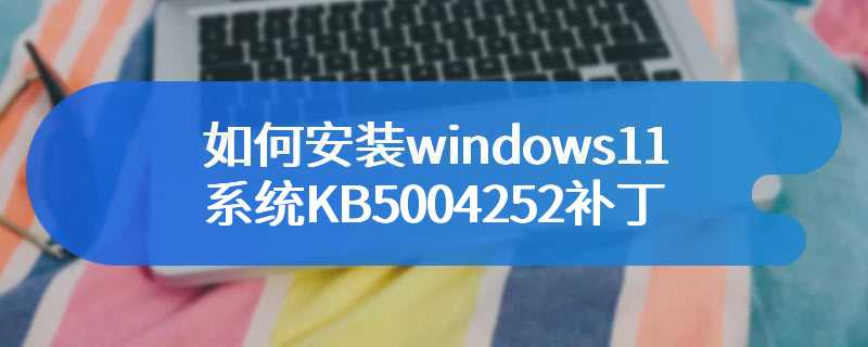 如何安装windows11系统KB5004252补丁
