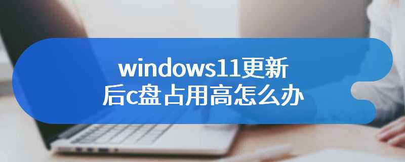 windows11更新后c盘占用高怎么办