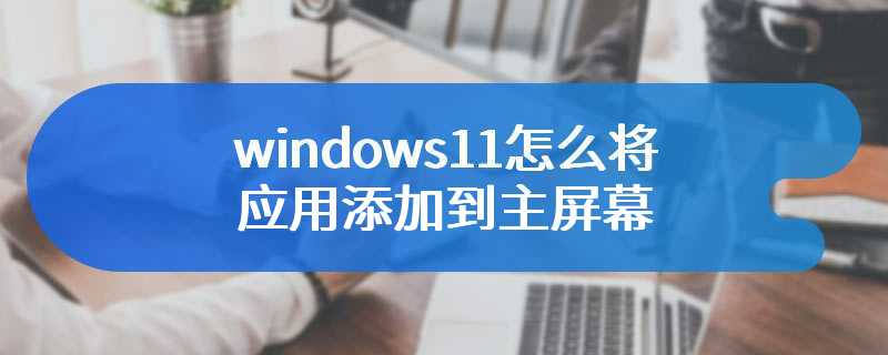 windows11怎么将应用添加到主屏幕