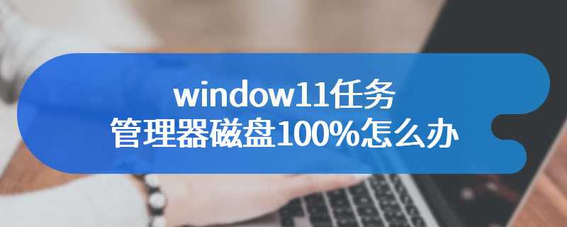 window11任务管理器磁盘100%怎么办