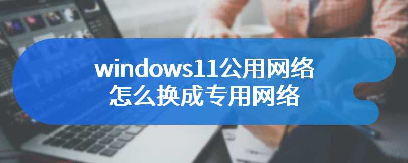windows11公用网络怎么换成专用网络